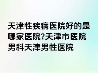 天津性疾病医院好的是哪家医院?天津市医院男科天津男性医院