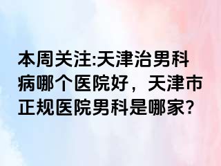 本周关注:天津治男科病哪个医院好，天津市正规医院男科是哪家?