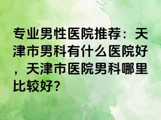 专业男性医院推荐：天津市男科有什么医院好，天津市医院男科哪里比较好？