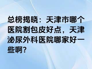 总榜揭晓:天津市哪个医院割包皮好点,天津泌尿外科医院哪家好一些啊?