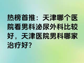 热榜首推：天津哪个医院看男科泌尿外科比较好，天津医院男科哪家治疗好?