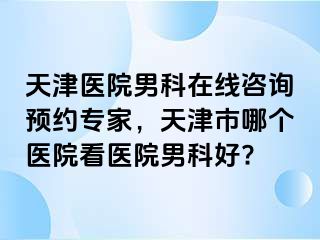 天津医院男科在线咨询预约专家，天津市哪个医院看医院男科好?