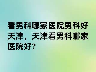 看男科哪家医院男科好天津，天津看男科哪家医院好?