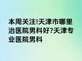 本周关注!天津市哪里治医院男科好?天津专业医院男科