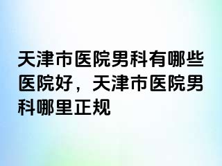 天津市医院男科有哪些医院好，天津市医院男科哪里正规