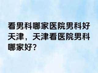 看男科哪家医院男科好天津，天津看医院男科哪家好？