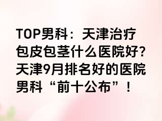 TOP男科：天津治疗包皮包茎什么医院好？天津9月排名好的医院男科“前十公布”！