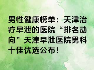 男性健康榜单：天津治疗早泄的医院“排名动向”天津早泄医院男科十佳优选公布！