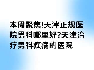 本周聚焦!天津正规医院男科哪里好?天津治疗男科疾病的医院