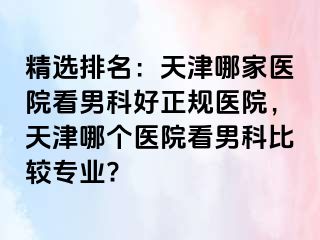 精选排名：天津哪家医院看男科好正规医院，天津哪个医院看男科比较专业?