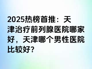 2025热榜首推：天津治疗前列腺医院哪家好，天津哪个男性医院比较好?
