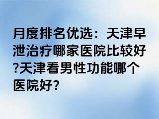 月度排名优选：天津早泄治疗哪家医院比较好?天津看男性功能哪个医院好？