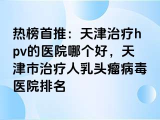 热榜首推：天津治疗hpv的医院哪个好，天津市治疗人乳头瘤病毒医院排名