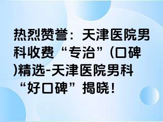 热烈赞誉：天津医院男科收费“专治”(口碑)精选-天津医院男科“好口碑”揭晓！