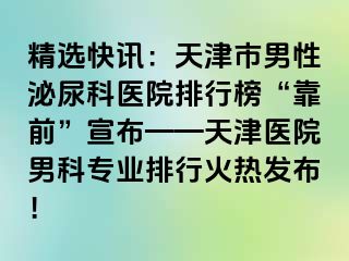精选快讯：天津市男性泌尿科医院排行榜“靠前”宣布——天津医院男科专业排行火热发布！