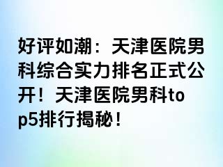 好评如潮：天津医院男科综合实力排名正式公开！天津医院男科top5排行揭秘！
