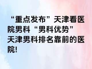 “重点发布”天津看医院男科“男科优势” 天津男科排名靠前的医院!