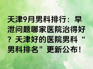 天津9月男科排行:早泄问题哪家医院治得好?天津好的医院男科“男科排名”更新公布!
