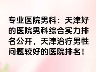 专业医院男科:天津好的医院男科综合实力排名公开,天津治疗男性问题较好的医院排名!