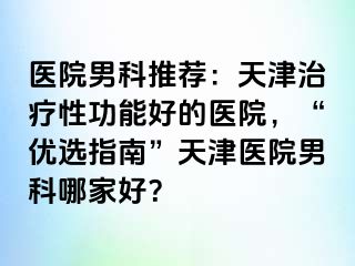 医院男科推荐:天津治疗性功能好的医院,“优选指南”天津医院男科哪家好?