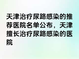 天津治疗尿路感染的推荐医院名单公布，天津擅长治疗尿路感染的医院