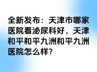 全新发布：天津市哪家医院看泌尿科好，天津和平和平九洲和平九洲医院怎么样?
