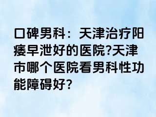 口碑男科：天津治疗阳痿早泄好的医院?天津市哪个医院看男科性功能障碍好?