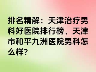 排名精解：天津治疗男科好医院排行榜，天津市和平九洲医院男科怎么样？