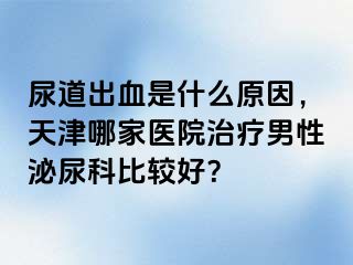 尿道出血是什么原因，天津哪家医院治疗男性泌尿科比较好？