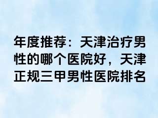 年度推荐：天津治疗男性的哪个医院好，天津正规三甲男性医院排名