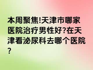 本周聚焦!天津市哪家医院治疗男性好?在天津看泌尿科去哪个医院？
