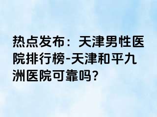 热点发布：天津男性医院排行榜-天津和平九洲医院可靠吗？