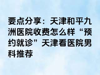 要点分享：天津和平九洲医院收费怎么样“预约就诊”天津看医院男科推荐
