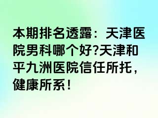 本期排名透露：天津医院男科哪个好?天津和平九洲医院信任所托，健康所系！