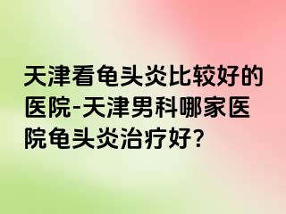 天津看龟头炎比较好的医院-天津男科哪家医院龟头炎治疗好？