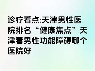 诊疗看点:天津男性医院排名“健康焦点”天津看男性功能障碍哪个医院好