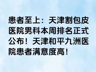 患者至上：天津割包皮医院男科本周排名正式公布！天津和平九洲医院患者满意度高！