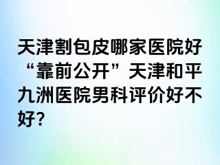 天津割包皮哪家医院好“靠前公开”天津和平九洲医院男科评价好不好?