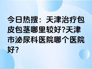 今日热搜：天津治疗包皮包茎哪里较好?天津市泌尿科医院哪个医院好?