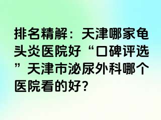 排名精解：天津哪家龟头炎医院好“口碑评选”天津市泌尿外科哪个医院看的好？