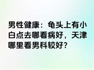 男性健康：龟头上有小白点去哪看病好，天津哪里看男科较好?