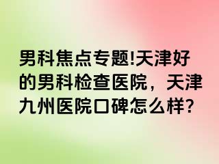 男科焦点专题!天津好的男科检查医院，天津九州医院口碑怎么样？