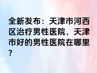 全新发布：天津市河西区治疗男性医院，天津市好的男性医院在哪里?