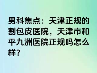 男科焦点：天津正规的割包皮医院，天津市和平九洲医院正规吗怎么样？