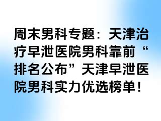 周末男科专题：天津治疗早泄医院男科靠前“排名公布”天津早泄医院男科实力优选榜单！