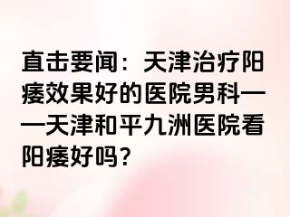 直击要闻：天津治疗阳痿效果好的医院男科——天津和平九洲医院看阳痿好吗？