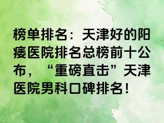 榜单排名：天津好的阳痿医院排名总榜前十公布，“重磅直击”天津医院男科口碑排名！