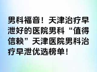 男科福音！天津治疗早泄好的医院男科“值得信赖”天津医院男科治疗早泄优选榜单！