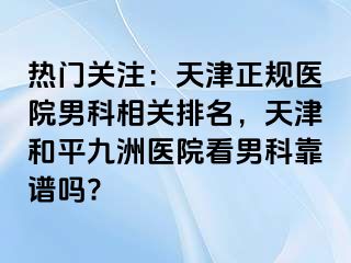 热门关注：天津正规医院男科相关排名，天津和平九洲医院看男科靠谱吗?