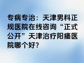 专病专治：天津男科正规医院在线咨询“正式公开”天津治疗阳痿医院哪个好?